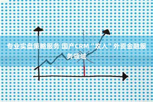专业实盘策略服务 国产CRM“攻入”外资金融服务领域