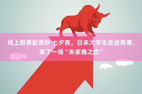 线上股票配资炒 七夕夜，日本大学生走进青浦，来了一场“朱家角之恋”