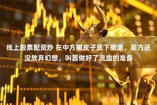 线上股票配资炒 在中方眼皮子底下撤退，菲方还没放弃幻想，叫嚣做好了流血的准备