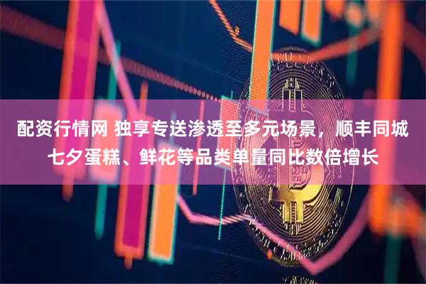 配资行情网 独享专送渗透至多元场景，顺丰同城七夕蛋糕、鲜花等品类单量同比数倍增长