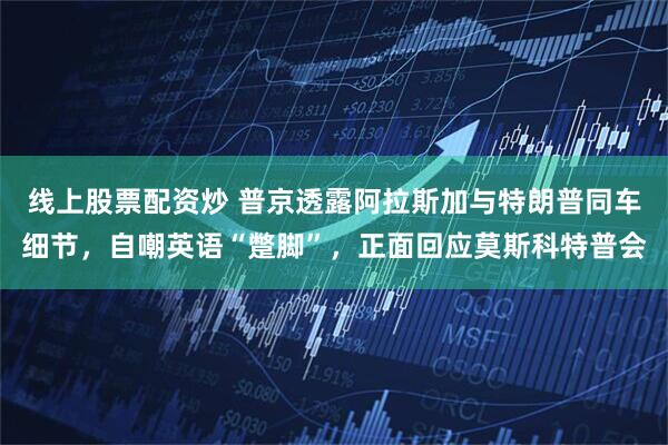 线上股票配资炒 普京透露阿拉斯加与特朗普同车细节，自嘲英语“蹩脚”，正面回应莫斯科特普会