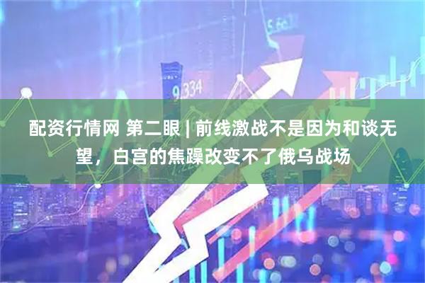 配资行情网 第二眼 | 前线激战不是因为和谈无望，白宫的焦躁改变不了俄乌战场