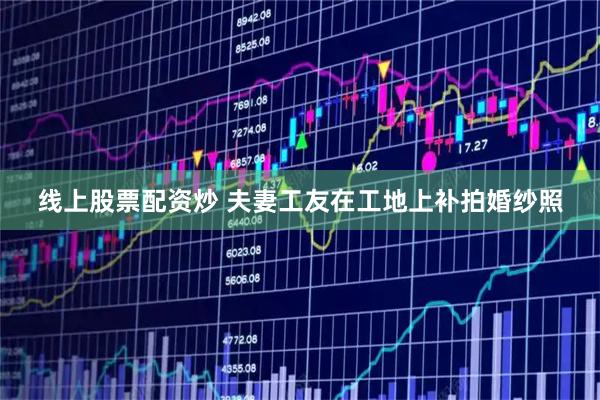 线上股票配资炒 夫妻工友在工地上补拍婚纱照