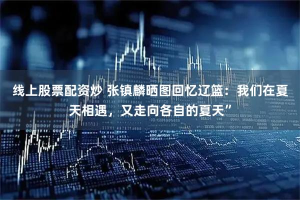 线上股票配资炒 张镇麟晒图回忆辽篮：我们在夏天相遇，又走向各自的夏天”