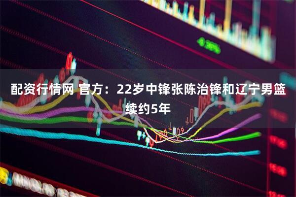 配资行情网 官方：22岁中锋张陈治锋和辽宁男篮续约5年